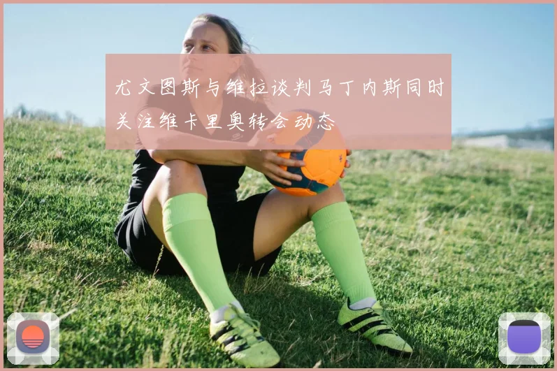 尤文图斯与维拉谈判马丁内斯同时关注维卡里奥转会动态
