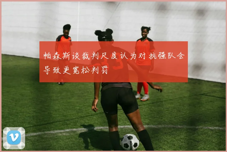 帕森斯谈裁判尺度认为对抗强队会导致更宽松判罚