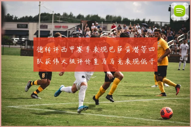 德转评西甲赛季表现巴萨黄潜等四队获伟大级评价皇马马竞表现低于预期