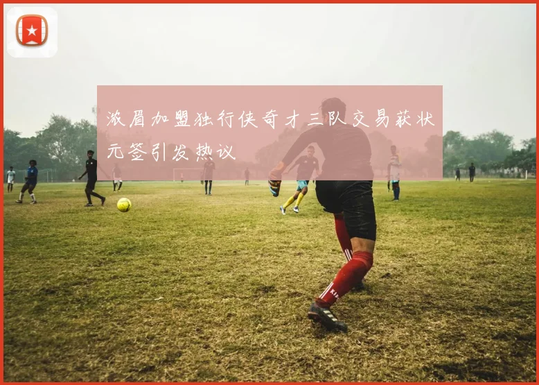 浓眉加盟独行侠奇才三队交易获状元签引发热议