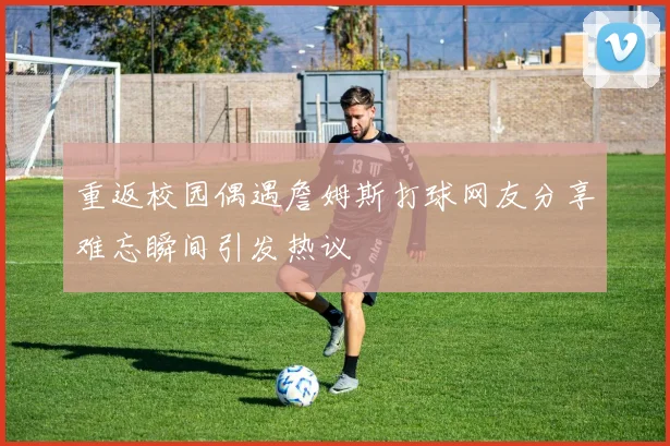 重返校园偶遇詹姆斯打球网友分享难忘瞬间引发热议