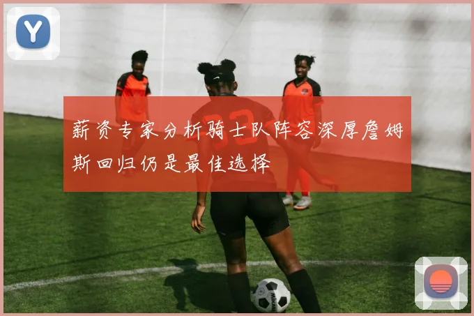 薪资专家分析骑士队阵容深厚詹姆斯回归仍是最佳选择
