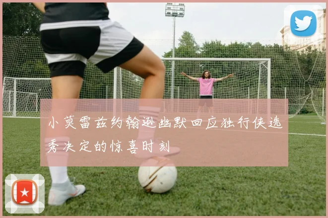 小莫雷兹约翰逊幽默回应独行侠选秀决定的惊喜时刻